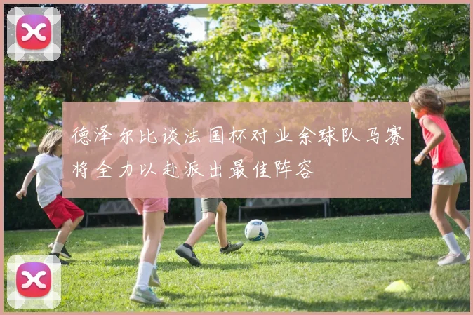 德泽尔比谈法国杯对业余球队马赛将全力以赴派出最佳阵容