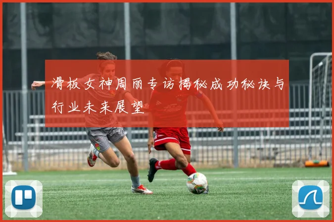 滑板女神周丽专访揭秘成功秘诀与行业未来展望
