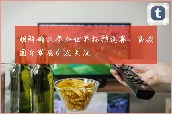 朝鲜确认参加世界杯预选赛，备战国际赛场引发关注