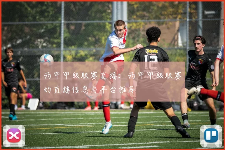 西甲甲级联赛直播：西甲甲级联赛的直播信息与平台推荐
