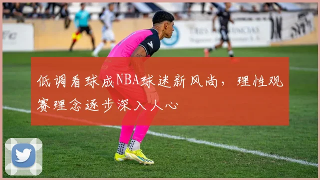 低调看球成NBA球迷新风尚，理性观赛理念逐步深入人心