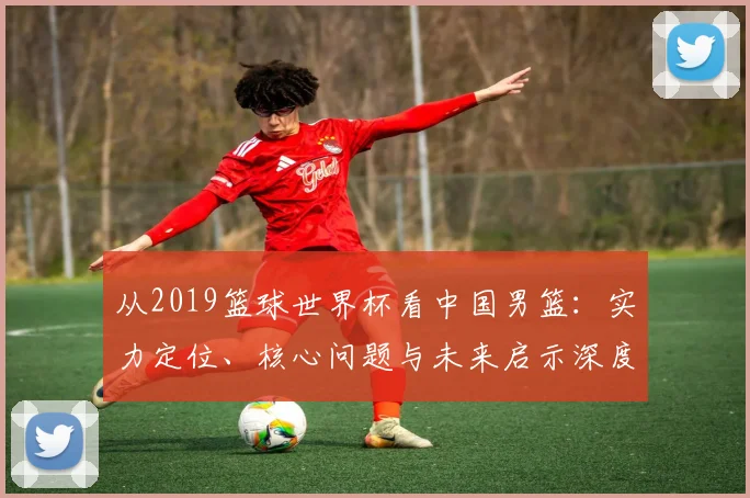 从2019篮球世界杯看中国男篮：实力定位、核心问题与未来启示深度分析
