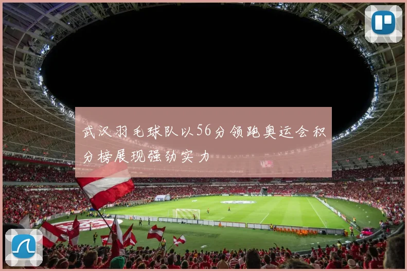 武汉羽毛球队以56分领跑奥运会积分榜展现强劲实力
