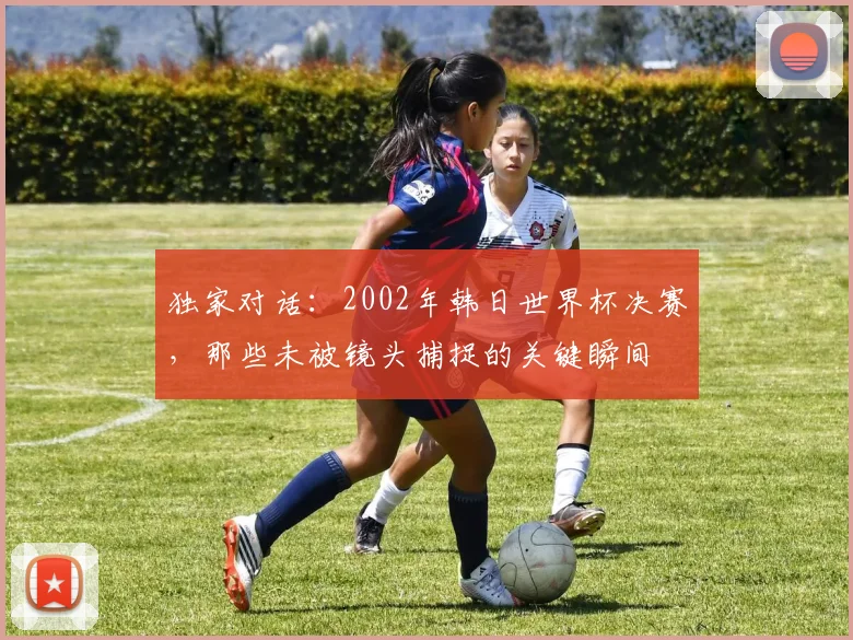 独家对话：2002年韩日世界杯决赛，那些未被镜头捕捉的关键瞬间