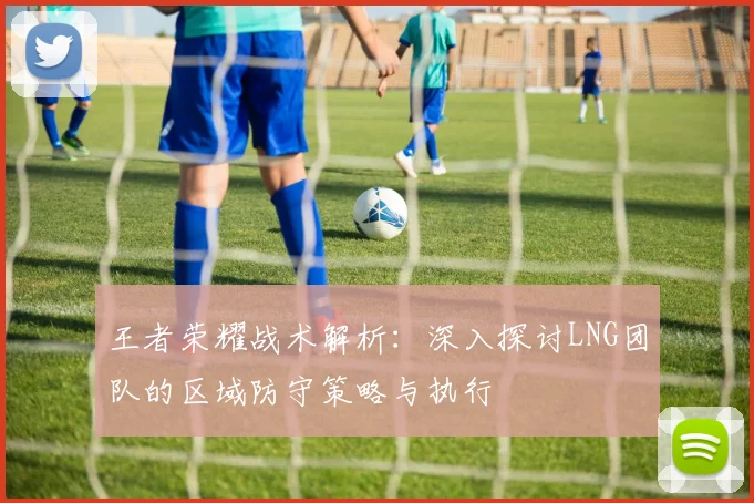 王者荣耀战术解析：深入探讨LNG团队的区域防守策略与执行