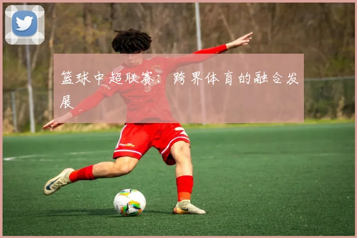 篮球中超联赛：跨界体育的融合发展