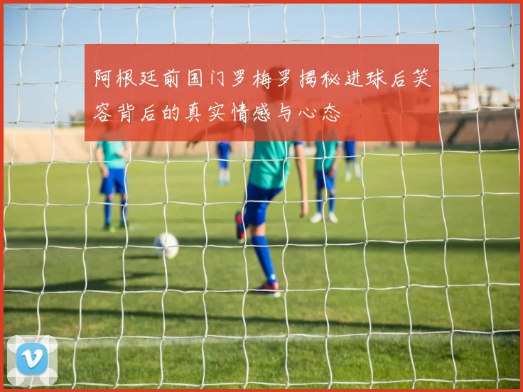 阿根廷前国门罗梅罗揭秘进球后笑容背后的真实情感与心态