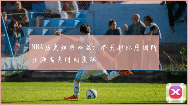 NBA历史经典回放：乔丹科比詹姆斯生涯高光时刻集锦